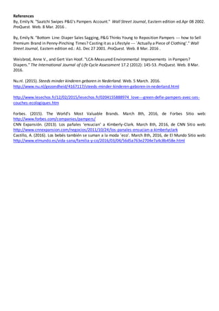 References
By, Emily N. "Saatchi Swipes P&G's Pampers Account." Wall Street Journal, Eastern edition ed.Apr 08 2002.
ProQuest. Web. 8 Mar. 2016 .
By, Emily N. "Bottom Line: Diaper Sales Sagging, P&G Thinks Young to Reposition Pampers --- how to Sell
Premium Brand in Penny-Pinching Times? Casting it as a Lifestyle --- `Actually a Piece of Clothing'." Wall
Street Journal, Eastern edition ed.: A1. Dec 27 2001. ProQuest. Web. 8 Mar. 2016 .
Weisbrod, Anne V., and Gert Van Hoof. "LCA-Measured Environmental Improvements in Pampers?
Diapers." The International Journal of Life Cycle Assessment 17.2 (2012): 145-53. ProQuest. Web. 8 Mar.
2016.
Nu.nl. (2015). Steeds minder kinderen geboren in Nederland. Web. 5 March. 2016.
http://www.nu.nl/gezondheid/4167117/steeds-minder-kinderen-geboren-in-nederland.html
http://www.lesechos.fr/12/02/2015/lesechos.fr/0204155888974_love---green-defie-pampers-avec-ses-
couches-ecologiques.htm
Forbes. (2015). The World's Most Valuable Brands. March 8th, 2016, de Forbes Sitio web:
http://www.forbes.com/companies/pampers/
CNN Expansión. (2013). Los pañales ‘ensucian’ a Kimberly-Clark. March 8th, 2016, de CNN Sitio web:
http://www.cnnexpansion.com/negocios/2011/10/24/los-panales-ensucian-a-kimberlyclark
Castillo, A. (2016). Los bebés también se suman a la moda 'eco'. March 8th, 2016, de El Mundo Sitio web:
http://www.elmundo.es/vida-sana/familia-y-co/2016/03/04/56d5a763e2704e7a4c8b458e.html
 