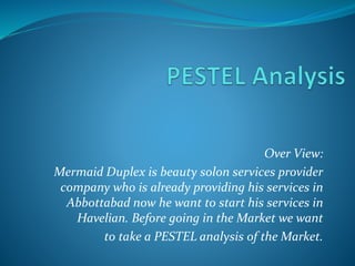 Over View:
Mermaid Duplex is beauty solon services provider
company who is already providing his services in
Abbottabad now he want to start his services in
Havelian. Before going in the Market we want
to take a PESTEL analysis of the Market.
 