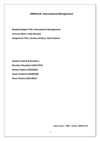 1
B9MG116- International Management
Module/Subject Title: International Management
Lecturer Name: Enda Murphy
Assignment Title: Country Analysis- New Zealand
Students Name & Numbers:
Bhushan Chaudhari (10517074)
Chetan Padme (10393059)
Pavan Pardeshi (10380700)
Nirav Vichare (10517867)
Word count : 4080 (Under 4000+10 %)
 