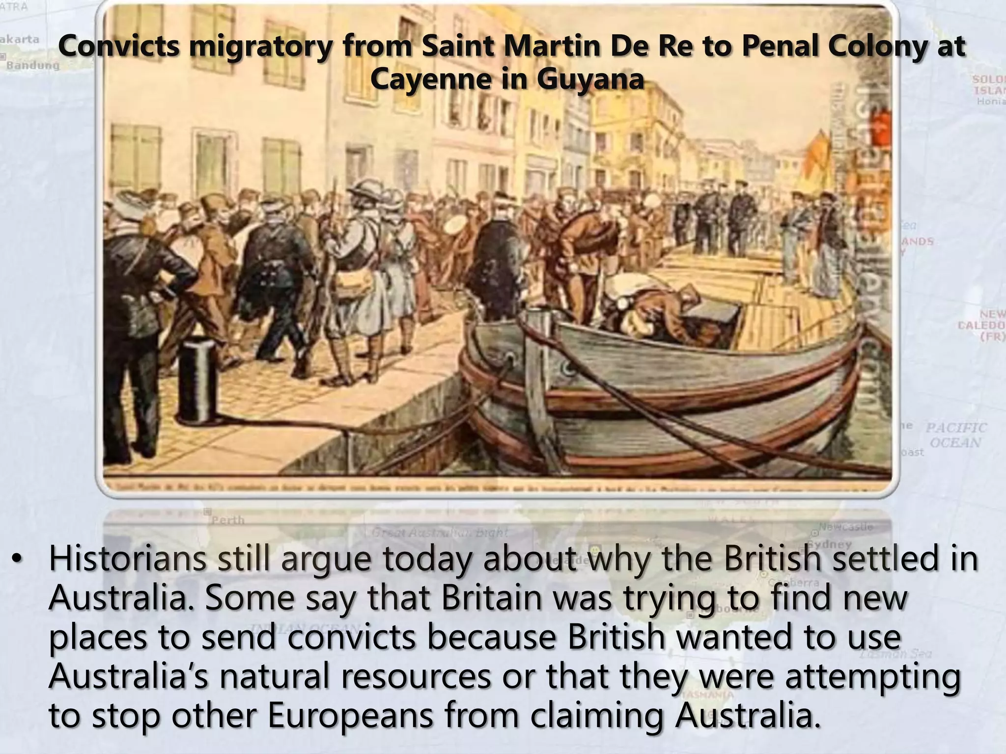 • Historians still argue today about why the British settled in
Australia. Some say that Britain was trying to find new
places to send convicts because British wanted to use
Australia’s natural resources or that they were attempting
to stop other Europeans from claiming Australia.
Convicts migratory from Saint Martin De Re to Penal Colony at
Cayenne in Guyana
 