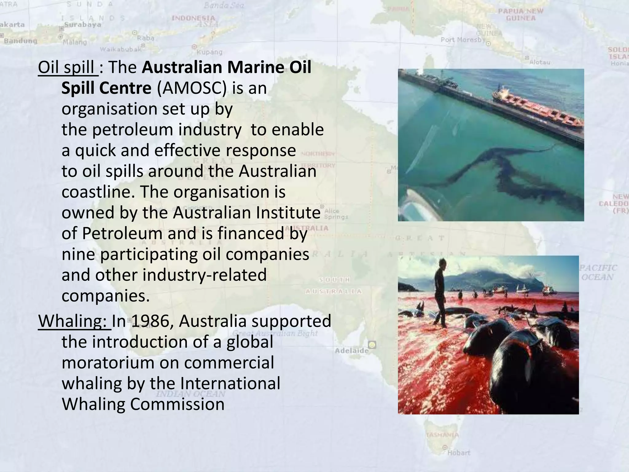 Oil spill : The Australian Marine Oil
Spill Centre (AMOSC) is an
organisation set up by
the petroleum industry to enable
a quick and effective response
to oil spills around the Australian
coastline. The organisation is
owned by the Australian Institute
of Petroleum and is financed by
nine participating oil companies
and other industry-related
companies.
Whaling: In 1986, Australia supported
the introduction of a global
moratorium on commercial
whaling by the International
Whaling Commission
 