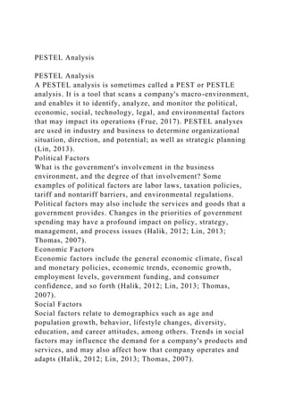 PESTEL Analysis
PESTEL Analysis
A PESTEL analysis is sometimes called a PEST or PESTLE
analysis. It is a tool that scans a company's macro-environment,
and enables it to identify, analyze, and monitor the political,
economic, social, technology, legal, and environmental factors
that may impact its operations (Frue, 2017). PESTEL analyses
are used in industry and business to determine organizational
situation, direction, and potential; as well as strategic planning
(Lin, 2013).
Political Factors
What is the government's involvement in the business
environment, and the degree of that involvement? Some
examples of political factors are labor laws, taxation policies,
tariff and nontariff barriers, and environmental regulations.
Political factors may also include the services and goods that a
government provides. Changes in the priorities of government
spending may have a profound impact on policy, strategy,
management, and process issues (Halik, 2012; Lin, 2013;
Thomas, 2007).
Economic Factors
Economic factors include the general economic climate, fiscal
and monetary policies, economic trends, economic growth,
employment levels, government funding, and consumer
confidence, and so forth (Halik, 2012; Lin, 2013; Thomas,
2007).
Social Factors
Social factors relate to demographics such as age and
population growth, behavior, lifestyle changes, diversity,
education, and career attitudes, among others. Trends in social
factors may influence the demand for a company's products and
services, and may also affect how that company operates and
adapts (Halik, 2012; Lin, 2013; Thomas, 2007).
 