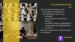 3 Le domaine social
les variables sociologiques et
démographiques, que ce soit
la natalité,
l’accroissement du travail des
femmes,
la mobilité sociale ou géographique,
l’augmentation des dépenses liées
aux loisirs,
Dans le domaine social, ce sont
qui ont un impact plus ou moins fort selon
les industries.
 