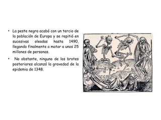 ●
La peste negra acabó con un tercio de
la población de Europa y se repitió en
sucesivas oleadas hasta 1490,
llegando finalmente a matar a unos 25
millones de personas.
●
No obstante, ninguno de los brotes
posteriores alcanzó la gravedad de la
epidemia de 1348.
 