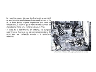 ●
La repentina escasez de mano de obra barata proporcionó
un gran incentivo para la innovación que ayudó a traer el fin
de la Edad Media. Algunos argumentan que causó el
Renacimiento, a pesar de que el Renacimiento ocurriera en
algunas zonas (tales como Italia) antes que en otras.
●
A causa de la despoblación, sin embargo, los europeos
supervivientes llegaron a ser los mayores consumidores de
carne para una civilización anterior a la agricultura
industrial.
 