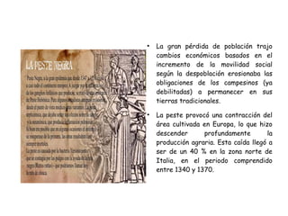 ●
La gran pérdida de población trajo
cambios económicos basados en el
incremento de la movilidad social
según la despoblación erosionaba las
obligaciones de los campesinos (ya
debilitadas) a permanecer en sus
tierras tradicionales.
●
La peste provocó una contracción del
área cultivada en Europa, lo que hizo
descender profundamente la
producción agraria. Esta caída llegó a
ser de un 40 % en la zona norte de
Italia, en el periodo comprendido
entre 1340 y 1370.
 