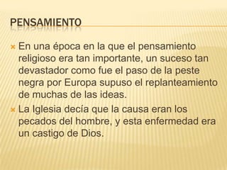 PENSAMIENTO
En una época en la que el pensamiento
religioso era tan importante, un suceso tan
devastador como fue el paso de la peste
negra por Europa supuso el replanteamiento
de muchas de las ideas.
 La Iglesia decía que la causa eran los
pecados del hombre, y esta enfermedad era
un castigo de Dios.


 