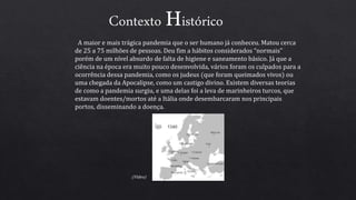 Contexto Histórico
A maior e mais trágica pandemia que o ser humano já conheceu. Matou cerca
de 25 a 75 milhões de pessoas. Deu fim a hábitos considerados “normais”
porém de um nível absurdo de falta de higiene e saneamento básico. Já que a
ciência na época era muito pouco desenvolvida, vários foram os culpados para a
ocorrência dessa pandemia, como os judeus (que foram queimados vivos) ou
uma chegada da Apocalipse, como um castigo divino. Existem diversas teorias
de como a pandemia surgiu, e uma delas foi a leva de marinheiros turcos, que
estavam doentes/mortos até a Itália onde desembarcaram nos principais
portos, disseminando a doença.
(Vídeo)
 