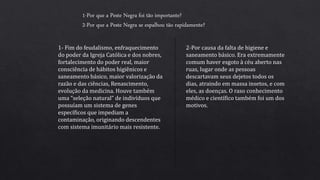 1-Por que a Peste Negra foi tão importante?
2-Por que a Peste Negra se espalhou tão rapidamente?
1- Fim do feudalismo, enfraquecimento
do poder da Igreja Católica e dos nobres,
fortalecimento do poder real, maior
consciência de hábitos higiênicos e
saneamento básico, maior valorização da
razão e das ciências, Renascimento,
evolução da medicina. Houve também
uma “seleção natural” de indivíduos que
possuíam um sistema de genes
específicos que impediam a
contaminação, originando descendentes
com sistema imunitário mais resistente.
2-Por causa da falta de higiene e
saneamento básico. Era extremamente
comum haver esgoto à céu aberto nas
ruas, lugar onde as pessoas
descartavam seus dejetos todos os
dias, atraindo em massa insetos, e com
eles, as doenças. O raso conhecimento
médico e científico também foi um dos
motivos.
 