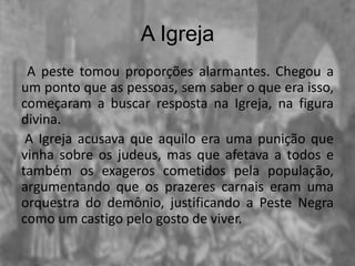 A Igreja
A peste tomou proporções alarmantes. Chegou a
um ponto que as pessoas, sem saber o que era isso,
começaram a buscar resposta na Igreja, na figura
divina.
A Igreja acusava que aquilo era uma punição que
vinha sobre os judeus, mas que afetava a todos e
também os exageros cometidos pela população,
argumentando que os prazeres carnais eram uma
orquestra do demônio, justificando a Peste Negra
como um castigo pelo gosto de viver.
 