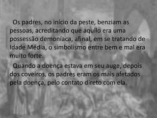 Os padres, no início da peste, benziam as
pessoas, acreditando que aquilo era uma
possessão demoníaca, afinal, em se tratando de
Idade Média, o simbolismo entre bem e mal era
muito forte.
Quando a doença estava em seu auge, depois
dos coveiros, os padres eram os mais afetados
pela doença, pelo contato direto com ela.
 