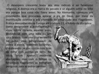 O desespero crescente levou aos atos radicais e ao fanatismo
religioso. A doença era a marca do pecado e se alguém sofria no leito
era porque boa coisa não fizera antes. Na Alemanha, começou um
movimento que procurava aplacar a ira de Deus, por meio da
mortificação coletiva e era chamado de Irmandade dos Flagelantes.
Prática desconhecida na Europa até o século 11, o hábito da disciplina
como designavam a autoflagelação,
virou rotina durante aqueles anos.
Vestindo-se com uma bata ou um
saco branco, com uma cruz vermelha
no peito, eles peregrinavam de
aldeia a aldeia, repetindo ladainhas,
chicoteando- se nas costas com tiras
de relho com pontas de ferro. No
início eram apenas inocentes
aberrações, mas com o tempo os
fervorosos flagelantes se tornariam
perigosos para as outras pessoas.
 