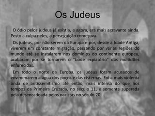 Os Judeus
O ódio pelos judeus já existia, e agora, era mais agravante ainda.
Posto a culpa neles, a perseguição começava.
Os judeus, por não serem da Europa e por, desde a Idade Antiga,
viverem em constante migração, passando por várias regiões do
mundo até se instalarem nos domínios do continente europeu,
acabaram por se tornarem o “bode expiatório” das multidões
enfurecidas.
Em todo o norte da Europa, os judeus foram acusados de
envenenarem a água dos poços e das cisternas. Foi a mais violenta
onda de antissemitismo até então, mais intensa do que nos
tempos da Primeira Cruzada, no século 11, e somente superada
pela desencadeada pelos nazistas no século 20.
 