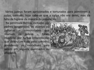 Vários judeus foram aprisionados e torturados para admitirem a
culpa, contudo, hoje sabe-se que a culpa não era deles, mas da
falta de higiene da maioria da população.
Na península Ibérica, incitadas por
padres apopléticos, as aljamas ou
judiarias – comunidades que
reuniam os judeus – foram
invadidas por turbas ensandecidas
que destruíam tudo pelo caminho,
prendendo os moradores para
serem em seguida queimados ou
afogados.
 