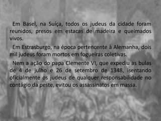 Em Basel, na Suíça, todos os judeus da cidade foram
reunidos, presos em estacas de madeira e queimados
vivos.
Em Estrasburgo, na época pertencente à Alemanha, dois
mil judeus foram mortos em fogueiras coletivas.
Nem a ação do papa Clemente VI, que expediu as bulas
de 4 de julho e 26 de setembro de 1348, isentando
oficialmente os judeus de qualquer responsabilidade no
contágio da peste, evitou os assassinatos em massa.
 