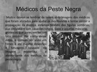 Médicos da Peste Negra
Muitos devem se lembrar de terem visto imagens dos médicos
que foram alistados para ajudar os moribundos e tentar conter a
propagação da doença, estamos falando das figuras sombrias,
que circulavam com casacões longos, luvas e aquelas máscaras
grotescas que pareciam ter um
bico sinistro. Por conta desse
estilo, é comum ser visto em
filmes e até mesmo desenhos
e tatuagens baseado na
imagem misteriosa e
aterrorizante dos médicos da
peste negra.
 