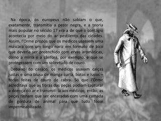 Na época, os europeus não sabiam o que,
exatamente, transmitia a peste negra, e a teoria
mais popular no século 17 era a de que o contágio
acontecia por meio do ar pestilento das cidades.
Assim, l’Orme propôs que os médicos usassem uma
máscara com um longo nariz em formato de bico
que deveria ser preenchido com ervas aromáticas,
como a mirra e a cânfora, por exemplo, e que se
protegessem com um sobretudo de couro.
Debaixo do casaco, os médicos usavam calças
justas e uma blusa de manga curta, botas e luvas –
todas feitas de couro de cabra. Só que l’Orme
acreditava que as fibras das peças podiam capturar
a doença do ar e transmiti-la aos médicos; então, as
peças tinham que ser enceradas com uma camada
de gordura de animal para que tudo fosse
impermeabilizado.
 