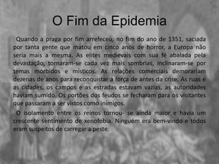 O Fim da Epidemia
Quando a praga por fim arrefeceu, no fim do ano de 1351, saciada
por tanta gente que matou em cinco anos de horror, a Europa não
seria mais a mesma. As elites medievais com sua fé abalada pela
devastação, tornaram-se cada vez mais sombrias, inclinaram-se por
temas mórbidos e místicos. As relações comerciais demorariam
dezenas de anos para reconquistar a força de antes da crise. As ruas e
as cidades, os campos e as estradas estavam vazias, as autoridades
haviam sumido. Os portões dos feudos se fecharam para os visitantes
que passaram a ser vistos como inimigos.
O isolamento entre os reinos tornou- se ainda maior e havia um
crescente sentimento de xenofobia. Ninguém era bem-vindo e todos
eram suspeitos de carregar a peste.
 