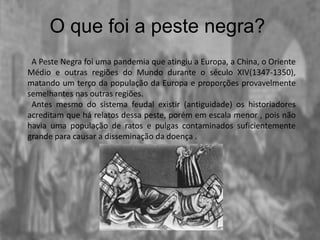 O que foi a peste negra?
A Peste Negra foi uma pandemia que atingiu a Europa, a China, o Oriente
Médio e outras regiões do Mundo durante o século XIV(1347-1350),
matando um terço da população da Europa e proporções provavelmente
semelhantes nas outras regiões.
Antes mesmo do sistema feudal existir (antiguidade) os historiadores
acreditam que há relatos dessa peste, porém em escala menor , pois não
havia uma população de ratos e pulgas contaminados suficientemente
grande para causar a disseminação da doença .
 