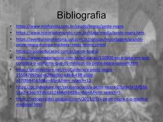 Bibliografia
• https://www.minhavida.com.br/saude/temas/peste-negra
• https://www.historiadomundo.com.br/idade-media/peste-negra.htm
• https://aventurasnahistoria.uol.com.br/noticias/reportagem/grande-
peste-negra-europa-medieval-ratos-morte.phtml
• https://escolaeducacao.com.br/peste-negra/
• https://www.megacurioso.com.br/educacao/110800-voce-sabe-em-que-
consistia-o-uniforme-que-os-medicos-da-peste-negra-usavam.htm
• https://pt.slideshare.net/ricoCaldeira/a-peste-negra-
15504789?qid=428bc0b0-e8bd-43ff-a10d-
ab70f694563d&v=&b=&from_search=12
• https://pt.slideshare.net/cecilianoclaro/a-peste-negra-2?qid=7e1bf03d-
51a2-43dc-97d6-ca124b4e5bd3&v=&b=&from_search=5
• https://netogeraldes.blogspot.com/2013/07/a-peste-negra-e-o-medico-
medieval.html
 