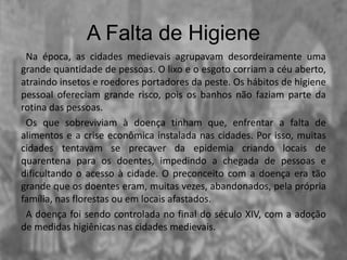 A Falta de Higiene
Na época, as cidades medievais agrupavam desordeiramente uma
grande quantidade de pessoas. O lixo e o esgoto corriam a céu aberto,
atraindo insetos e roedores portadores da peste. Os hábitos de higiene
pessoal ofereciam grande risco, pois os banhos não faziam parte da
rotina das pessoas.
Os que sobreviviam à doença tinham que, enfrentar a falta de
alimentos e a crise econômica instalada nas cidades. Por isso, muitas
cidades tentavam se precaver da epidemia criando locais de
quarentena para os doentes, impedindo a chegada de pessoas e
dificultando o acesso à cidade. O preconceito com a doença era tão
grande que os doentes eram, muitas vezes, abandonados, pela própria
família, nas florestas ou em locais afastados.
A doença foi sendo controlada no final do século XIV, com a adoção
de medidas higiênicas nas cidades medievais.
 