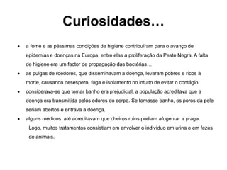 Curiosidades…
 a fome e as péssimas condições de higiene contribuíram para o avanço de
epidemias e doenças na Europa, entre elas a proliferação da Peste Negra. A falta
de higiene era um factor de propagação das bactérias…
 as pulgas de roedores, que disseminavam a doença, levaram pobres e ricos à
morte, causando desespero, fuga e isolamento no intuito de evitar o contágio.
 considerava-se que tomar banho era prejudicial, a população acreditava que a
doença era transmitida pelos odores do corpo. Se tomasse banho, os poros da pele
seriam abertos e entrava a doença.
 alguns médicos até acreditavam que cheiros ruins podiam afugentar a praga.
Logo, muitos tratamentos consistiam em envolver o indivíduo em urina e em fezes
de animais.
 