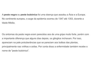 A peste negra ou peste bubónica foi uma doença que assolou a Ásia e a Europa.
No continente europeu, o auge da epidemia ocorreu de 1347 até 1353, durante a
Idade Média.
Os sintomas da peste negra eram parecidos aos de uma gripe muito forte, porém com
a importante diferença que alguns dias depois, os gânglios inchavam. Por isso,
apareciam na pele protuberâncias que se pareciam aos bolbos das plantas,
principalmente nas virilhas e axilas. Por conta disso a enfermidade também recebe o
nome de "peste bubónica".
 