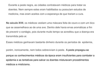 Durante a peste negra, as cidades contratavam médicos para tratar os
doentes. Nem sempre estes eram habilitados ou possuíam estudos de
medicina, mas eram aceitos com a esperança de que trariam a cura.
No século XVII, os médicos vestiam uma máscara feita de couro e com um bico
que se assemelhava ao de uma ave. Dentro dele havia ervas aromáticas a fim
de prevenir o contágio, pois durante muito tempo se acreditou que a doença era
transmitida pelo ar.
Esses médicos ganhavam bastante dinheiro durante os períodos de epidemia,
porém, ironicamente, nem todos sobreviviam à peste. A peste propagou-se
porque os conhecimentos médicos da época eram insuficientes para combater a
epidemia e as tentativas para salvar os doentes misturavam procedimentos
médicos e misticismo.
 