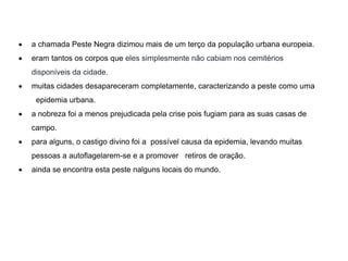  a chamada Peste Negra dizimou mais de um terço da população urbana europeia.
 eram tantos os corpos que eles simplesmente não cabiam nos cemitérios
disponíveis da cidade.
 muitas cidades desapareceram completamente, caracterizando a peste como uma
epidemia urbana.
 a nobreza foi a menos prejudicada pela crise pois fugiam para as suas casas de
campo.
 para alguns, o castigo divino foi a possível causa da epidemia, levando muitas
pessoas a autoflagelarem-se e a promover retiros de oração.
 ainda se encontra esta peste nalguns locais do mundo.
 