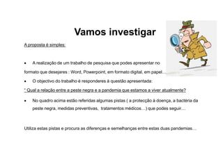 Vamos investigar
A proposta é simples:
 A realização de um trabalho de pesquisa que podes apresentar no
formato que desejares : Word, Powerpoint, em formato digital, em papel…
 O objectivo do trabalho é responderes à questão apresentada:
“ Qual a relação entre a peste negra e a pandemia que estamos a viver atualmente?
 No quadro acima estão referidas algumas pistas ( a protecção à doença, a bactéria da
peste negra, medidas preventivas, tratamentos médicos…) que podes seguir…
Utiliza estas pistas e procura as diferenças e semelhanças entre estas duas pandemias…
 