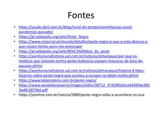 Fontes
• https://saude.abril.com.br/blog/tunel-do-tempo/semelhancas-covid-
pandemias-passado/
• https://pt.wikipedia.org/wiki/Peste_Negra
• https://www.cmjornal.pt/mundo/detalhe/peste-negra-o-que-e-esta-doenca-e-
que-razoes-temos-para-nos-preocupar
• https://pt.wikipedia.org/wiki/M%C3%A9dico_da_peste
• https://aventurasnahistoria.uol.com.br/noticias/almanaque/por-que-os-
medicos-que-lutavam-contra-peste-bubonica-usavam-mascaras-de-bico-de-
passaro.phtml
• https://aventurasnahistoria.uol.com.br/noticias/almanaque/historia-4-fatos-
bizarros-sobre-peste-negra-que-assolou-a-europa-na-idade-media.phtml
• https://www.todamateria.com.br/peste-negra/
• https://www.canaleducacao.tv/images/slides/38712_3741905d1ca416956e385
3ad0c58736d.pdf
• https://jeonline.com.br/noticia/5889/peste-negra-volta-a-assombrar-os-eua
 