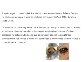 A peste negra ou peste bubónica foi uma doença que assolou a Ásia e a Europa.
No continente europeu, o auge da epidemia ocorreu de 1347 até 1353, durante a
Idade Média.
Os sintomas da peste negra eram parecidos aos de uma gripe muito forte, porém com
a importante diferença que alguns dias depois, os gânglios inchavam. Por isso,
apareciam na pele protuberâncias que se pareciam aos bolbos das plantas,
principalmente nas virilhas e axilas. Por conta disso a enfermidade também recebe o
nome de "peste bubónica".
 