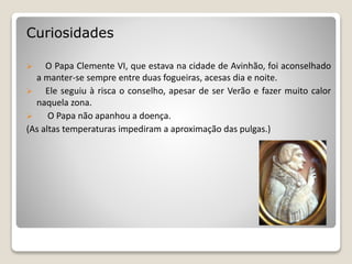 Curiosidades
 O Papa Clemente VI, que estava na cidade de Avinhão, foi aconselhado
a manter-se sempre entre duas fogueiras, acesas dia e noite.
 Ele seguiu à risca o conselho, apesar de ser Verão e fazer muito calor
naquela zona.
 O Papa não apanhou a doença.
(As altas temperaturas impediram a aproximação das pulgas.)
 