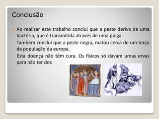 Conclusão
 Ao realizar este trabalho conclui que a peste deriva de uma
bactéria, que é transmitida através de uma pulga.
Também conclui que a peste negra, matou cerca de um terço
da população da europa.
Esta doença não têm cura. Os físicos só davam umas ervas
para não ter dor.
 
