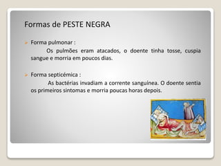 Formas de PESTE NEGRA
 Forma pulmonar :
Os pulmões eram atacados, o doente tinha tosse, cuspia
sangue e morria em poucos dias.
 Forma septicémica :
As bactérias invadiam a corrente sanguínea. O doente sentia
os primeiros sintomas e morria poucas horas depois.
 