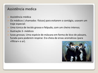 Assistência medica
 Assistência médica
 Os médicos ( chamados físicos) para evitarem o contágio, usavam um
traje especial:
 Uma túnica de tecido grosso e felpudo, com um cheiro intenso;
 Ilustração 3- médicos
 luvas grossas; Uma espécie de máscara em forma de bico de pássaro,
furada para poderem respirar. Era cheia de ervas aromáticas (para
«filtrar» o ar).
 