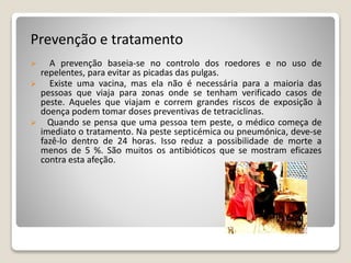 Prevenção e tratamento
 A prevenção baseia-se no controlo dos roedores e no uso de
repelentes, para evitar as picadas das pulgas.
 Existe uma vacina, mas ela não é necessária para a maioria das
pessoas que viaja para zonas onde se tenham verificado casos de
peste. Aqueles que viajam e correm grandes riscos de exposição à
doença podem tomar doses preventivas de tetraciclinas.
 Quando se pensa que uma pessoa tem peste, o médico começa de
imediato o tratamento. Na peste septicémica ou pneumónica, deve-se
fazê-lo dentro de 24 horas. Isso reduz a possibilidade de morte a
menos de 5 %. São muitos os antibióticos que se mostram eficazes
contra esta afeção.
 