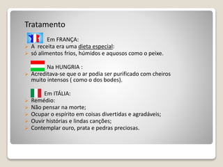 Tratamento
Em FRANÇA:
 A receita era uma dieta especial:
 só alimentos frios, húmidos e aquosos como o peixe.
Na HUNGRIA :
 Acreditava-se que o ar podia ser purificado com cheiros
muito intensos ( como o dos bodes).
Em ITÁLIA:
 Remédio:
 Não pensar na morte;
 Ocupar o espírito em coisas divertidas e agradáveis;
 Ouvir histórias e lindas canções;
 Contemplar ouro, prata e pedras preciosas.
 