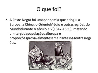 O que foi?A Peste Negra foi umapandemia que atingiu a Europa, a China, o OrienteMédio e outrasregiões do Mundodurante o século XIV(1347-1350), matando um terçodapopulaçãodaEuropa e proporçõesprovavelmentesemelhantesnasoutrasregiões.