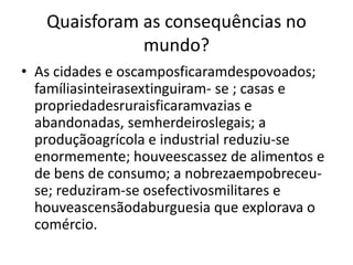 Quaisforam as consequências no mundo?As cidades e oscamposficaramdespovoados; famíliasinteirasextinguiram- se ; casas e propriedadesruraisficaramvazias e abandonadas, semherdeiroslegais; a produçãoagrícola e industrial reduziu-se enormemente; houveescassez de alimentos e de bens de consumo; a nobrezaempobreceu-se; reduziram-se osefectivosmilitares e houveascensãodaburguesia que explorava o comércio. 