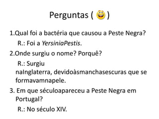 Perguntas (      )  1.Qual foi a bactéria que causou a Peste Negra?     R.: Foi a YersiniaPestis.2.Onde surgiu o nome? Porquê?     R.: Surgiu naInglaterra, devidoàsmanchasescuras que se formavamnapele.3. Em que séculoapareceu a Peste Negra em Portugal?     R.: No século XIV. 