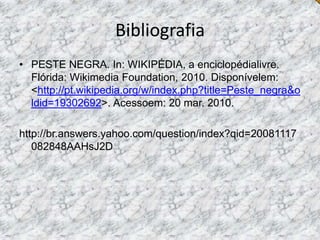 BibliografiaPESTE NEGRA. In: WIKIPÉDIA, a enciclopédialivre. Flórida: Wikimedia Foundation, 2010. Disponívelem: <http://pt.wikipedia.org/w/index.php?title=Peste_negra&oldid=19302692>. Acessoem: 20 mar. 2010.http://br.answers.yahoo.com/question/index?qid=20081117082848AAHsJ2D 