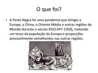 O que foi? A Peste Negra foi uma pandemia que atingiu a Europa, a China, o Oriente Médio e outras regiões do Mundo durante o século XIV(1347-1350), matando um terço da população da Europa e proporções provavelmente semelhantes nas outras regiões. 