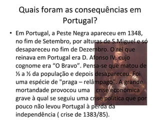 Quais foram as consequências em Portugal? Em Portugal, a Peste Negra apareceu em 1348, no fim de Setembro, por alturas de S.Miguel e só desapareceu no fim de Dezembro. O rei que reinava em Portugal era D. Afonso IV, cujo cognome era “O Bravo”. Pensa-se que matou de ⅓ a ½ da população e depois desapareceu. Foi uma espécie de "praga – relâmpago". A grande mortandade provocou uma  crise económica grave à qual se seguiu uma crise política que por pouco não levou Portugal à perda da independência ( crise de 1383/85). 