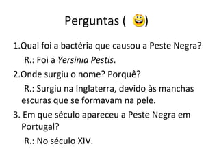 Perguntas (  )  1.Qual foi a bactéria que causou a Peste Negra? R.: Foi a  Yersinia Pestis . 2.Onde surgiu o nome? Porquê? R.: Surgiu na Inglaterra, devido às manchas escuras que se formavam na pele. 3. Em que século apareceu a Peste Negra em Portugal? R.: No século XIV.  