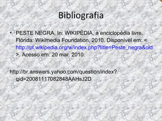 Bibliografia PESTE NEGRA. In: WIKIPÉDIA, a enciclopédia livre. Flórida: Wikimedia Foundation, 2010. Disponível em: < http://pt.wikipedia.org/w/index.php?title=Peste_negra&oldid=19302692 >. Acesso em: 20 mar. 2010. http://br.answers.yahoo.com/question/index?qid=20081117082848AAHsJ2D  