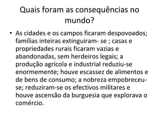 Quais foram as consequências no mundo? As cidades e os campos ficaram despovoados; famílias inteiras extinguiram- se ; casas e propriedades rurais ficaram vazias e abandonadas, sem herdeiros legais; a produção agrícola e industrial reduziu-se enormemente; houve escassez de alimentos e de bens de consumo; a nobreza empobreceu-se; reduziram-se os efectivos militares e houve ascensão da burguesia que explorava o comércio.  