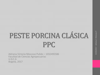 PESTE PORCINA CLÁSICA
PPC
Adriana Victoria Moscoso Pulido – 1032495586
Facultad de Ciencias Agropecuarias
U.D.C.A
Bogotá, 2017
25/03/2017-AdrianaV.MoscosoP.
 
