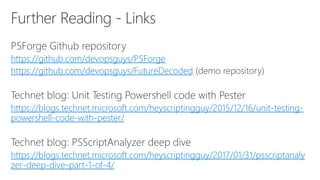 https://github.com/devopsguys/PSForge
https://github.com/devopsguys/FutureDecoded
https://blogs.technet.microsoft.com/heyscriptingguy/2015/12/16/unit-testing-
powershell-code-with-pester/
https://blogs.technet.microsoft.com/heyscriptingguy/2017/01/31/psscriptanaly
zer-deep-dive-part-1-of-4/
 