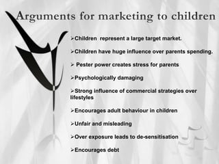 Children represent a large target market.
Children have huge influence over parents spending.
 Pester power creates stress for parents
Psychologically damaging
Strong influence of commercial strategies over
lifestyles
Encourages adult behaviour in children
Unfair and misleading
Over exposure leads to de-sensitisation
Encourages debt
 